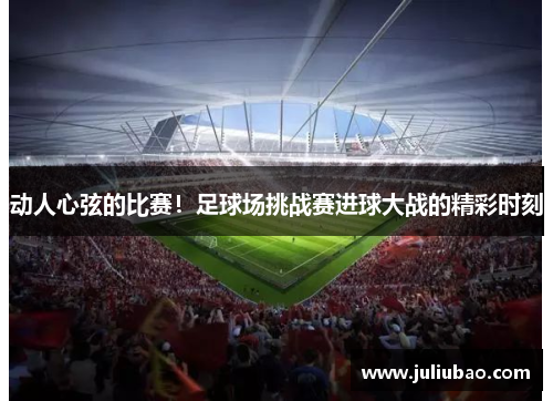 动人心弦的比赛！足球场挑战赛进球大战的精彩时刻