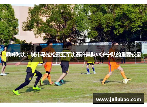 巅峰对决：城市马拉松冠亚军决赛许昌队vs济宁队的重要较量