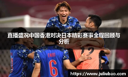 直播盛况中国香港对决日本精彩赛事全程回顾与分析